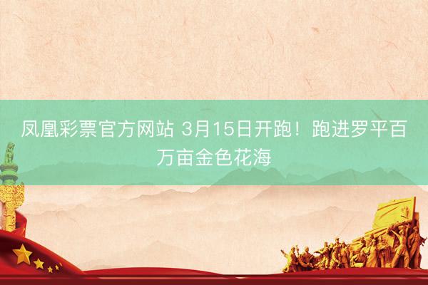凤凰彩票官方网站 3月15日开跑！跑进罗平百万亩金色花海