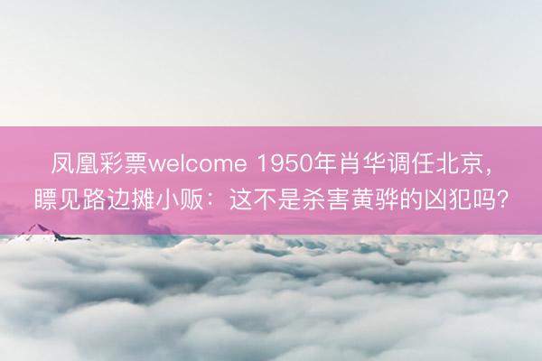 凤凰彩票welcome 1950年肖华调任北京，瞟见路边摊小贩：这不是杀害黄骅的凶犯吗？