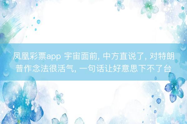 凤凰彩票app 宇宙面前, 中方直说了, 对特朗普作念法很活气, 一句话让好意思下不了台