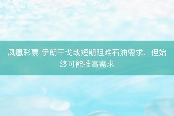 凤凰彩票 伊朗干戈或短期阻难石油需求，但始终可能推高需求